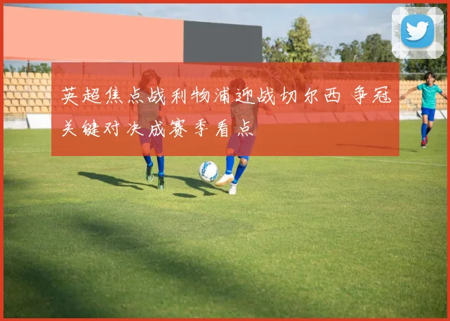 英超焦点战利物浦迎战切尔西 争冠关键对决成赛季看点