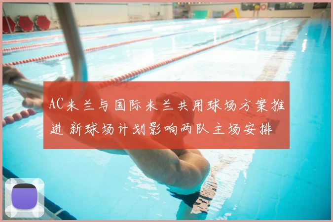 AC米兰与国际米兰共用球场方案推进 新球场计划影响两队主场安排