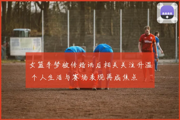 女篮李梦被传婚讯后相关关注升温 个人生活与赛场表现再成焦点