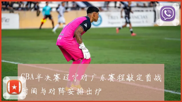 CBA半决赛辽宁对广东赛程敲定首战时间与对阵安排出炉