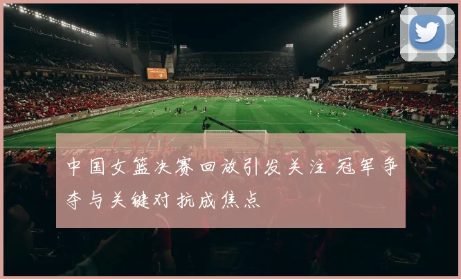 中国女篮决赛回放引发关注 冠军争夺与关键对抗成焦点