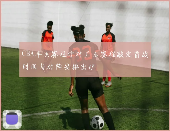 CBA半决赛辽宁对广东赛程敲定首战时间与对阵安排出炉
