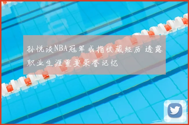 孙悦谈NBA冠军戒指收藏经历 透露职业生涯重要荣誉记忆