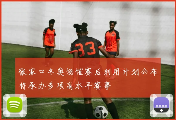 张家口冬奥场馆赛后利用计划公布将承办多项高水平赛事