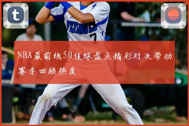 NBA最前线50佳球盘点精彩对决带动赛季回顾热度