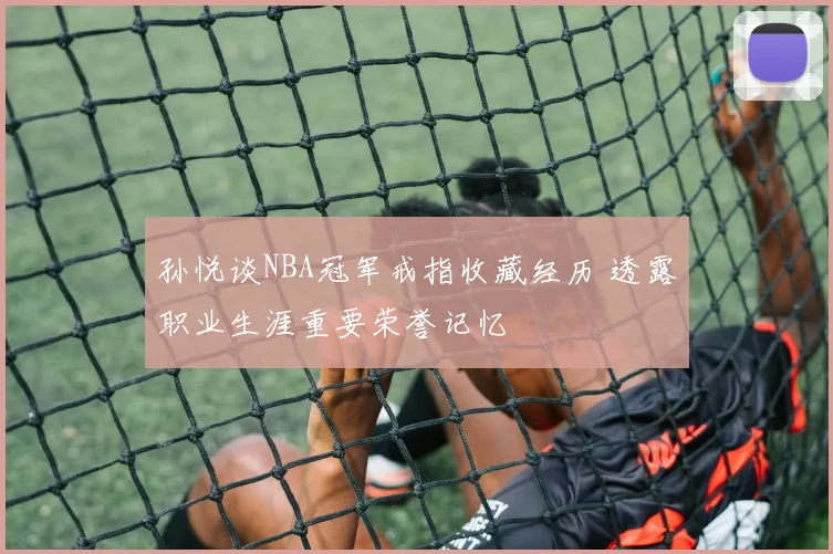 孙悦谈NBA冠军戒指收藏经历 透露职业生涯重要荣誉记忆