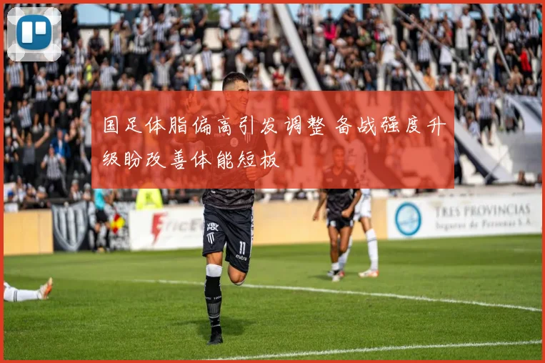 国足体脂偏高引发调整 备战强度升级盼改善体能短板