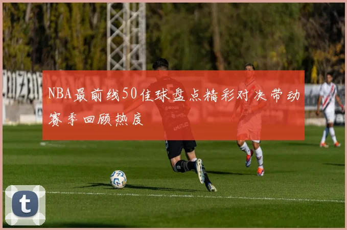 NBA最前线50佳球盘点精彩对决带动赛季回顾热度