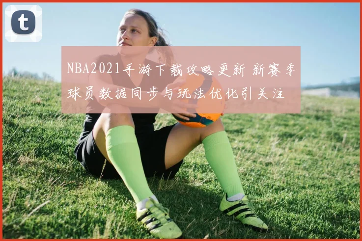 NBA2021手游下载攻略更新 新赛季球员数据同步与玩法优化引关注