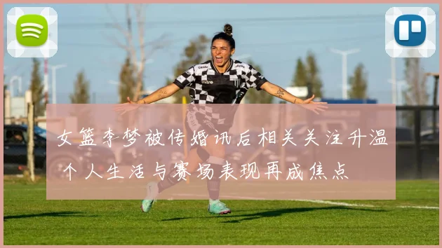 女篮李梦被传婚讯后相关关注升温 个人生活与赛场表现再成焦点