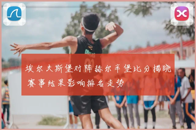 埃尔夫斯堡对阵赫尔辛堡比分揭晓 赛事结果影响排名走势