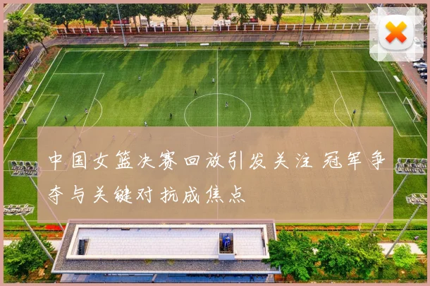 中国女篮决赛回放引发关注 冠军争夺与关键对抗成焦点