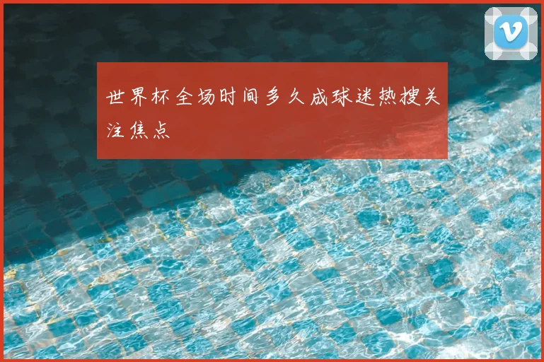 世界杯全场时间多久成球迷热搜关注焦点