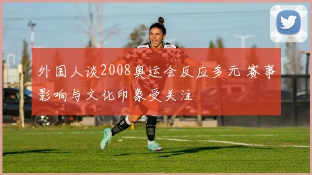 外国人谈2008奥运会反应多元 赛事影响与文化印象受关注