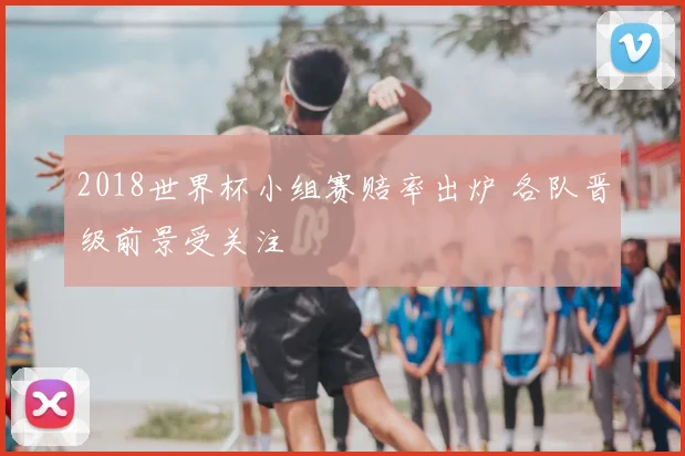 2018世界杯小组赛赔率出炉 各队晋级前景受关注