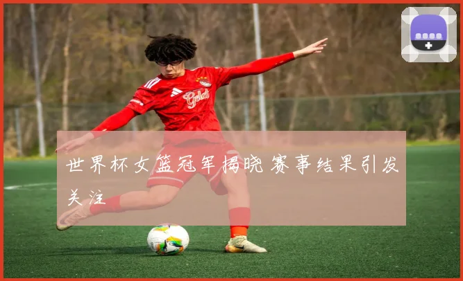 世界杯女篮冠军揭晓 赛事结果引发关注