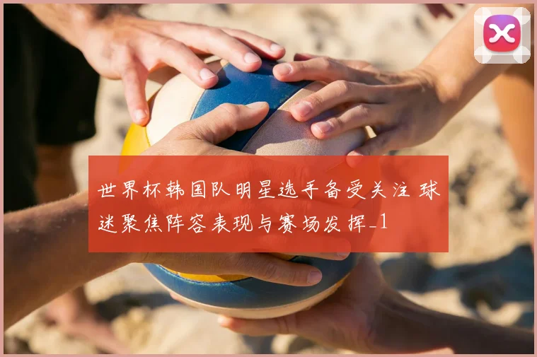 世界杯韩国队明星选手备受关注 球迷聚焦阵容表现与赛场发挥_1