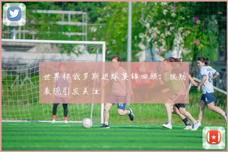 世界杯俄罗斯进球集锦回顾：攻防表现引发关注