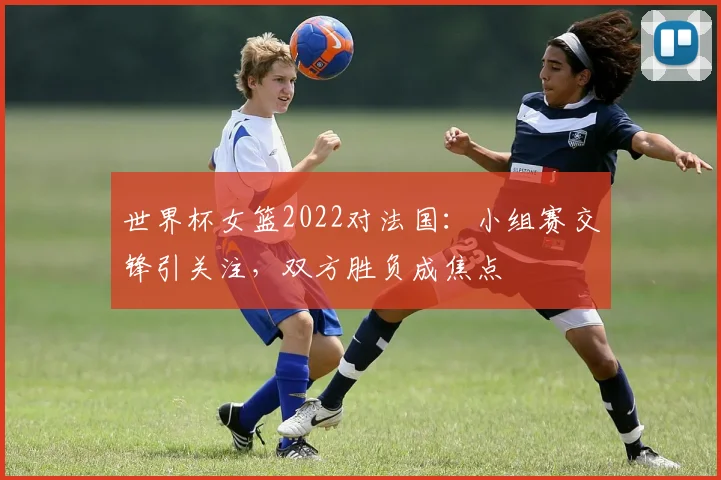 世界杯女篮2022对法国：小组赛交锋引关注，双方胜负成焦点