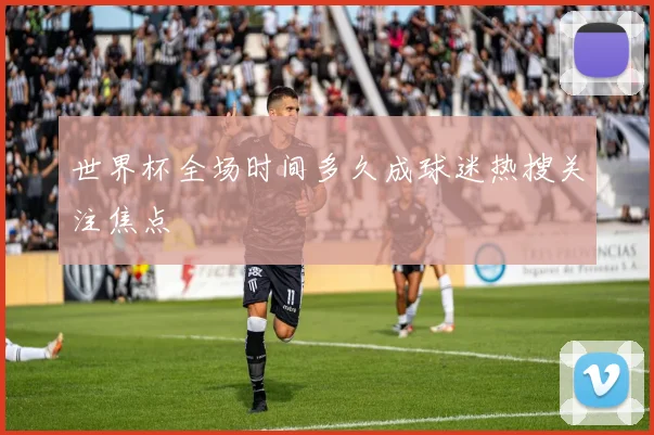 世界杯全场时间多久成球迷热搜关注焦点