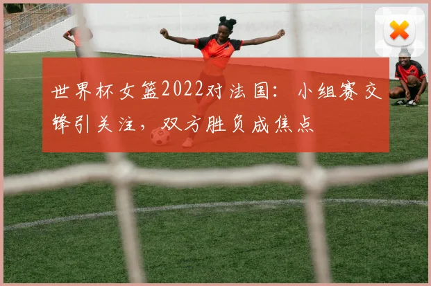 世界杯女篮2022对法国:小组赛交锋引关注,双方胜负成焦点